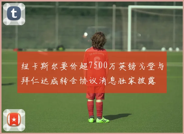 纽卡斯尔要价超7500万英镑戈登与拜仁达成转会协议消息独家披露