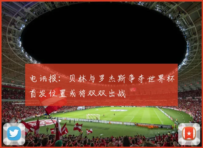 电讯报：贝林与罗杰斯争夺世界杯首发位置或将双双出战