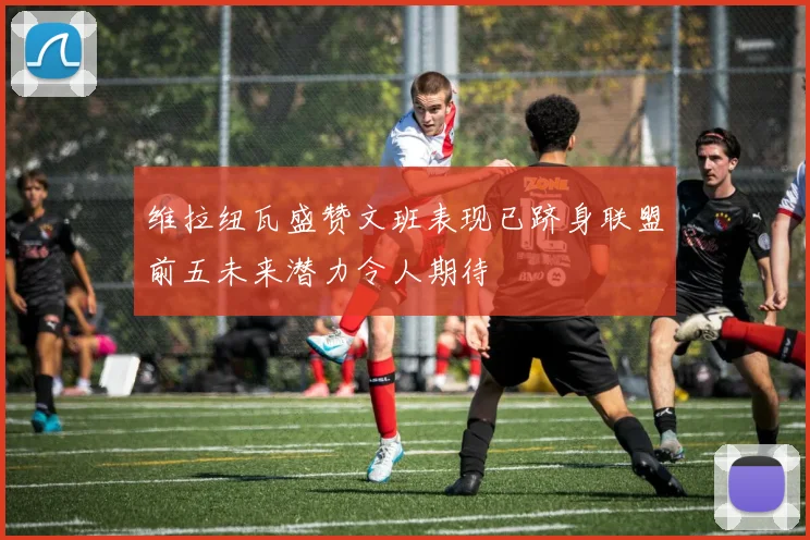 维拉纽瓦盛赞文班表现已跻身联盟前五未来潜力令人期待
