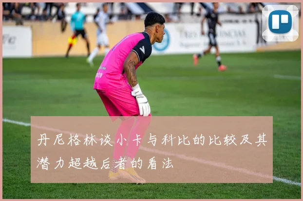 丹尼格林谈小卡与科比的比较及其潜力超越后者的看法
