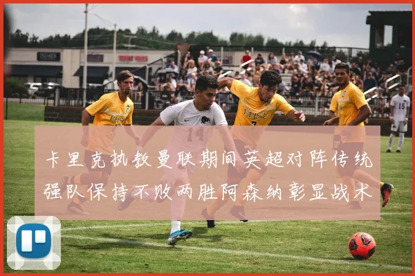 卡里克执教曼联期间英超对阵传统强队保持不败两胜阿森纳彰显战术智慧