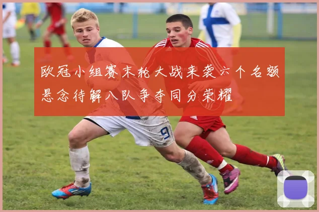 欧冠小组赛末轮大战来袭六个名额悬念待解八队争夺同分荣耀