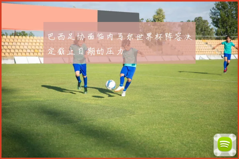 巴西足协面临内马尔世界杯阵容决定截止日期的压力