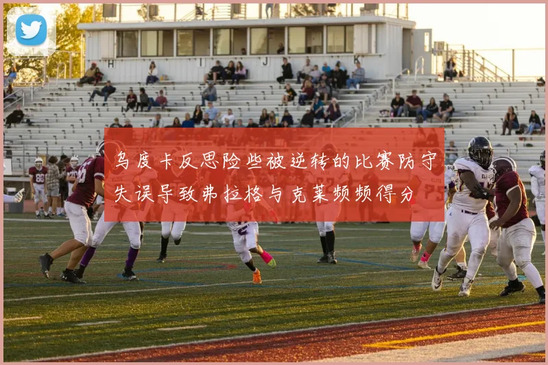 乌度卡反思险些被逆转的比赛防守失误导致弗拉格与克莱频频得分