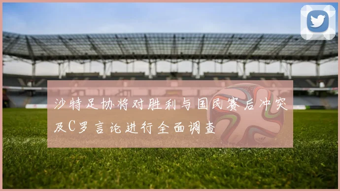沙特足协将对胜利与国民赛后冲突及C罗言论进行全面调查