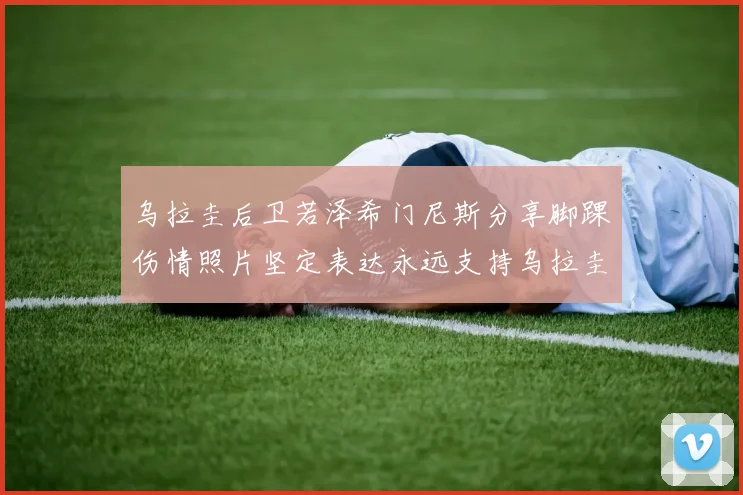 乌拉圭后卫若泽希门尼斯分享脚踝伤情照片坚定表达永远支持乌拉圭