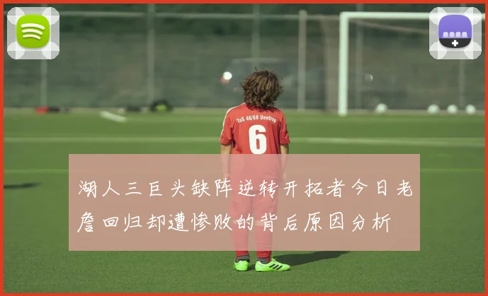 湖人三巨头缺阵逆转开拓者今日老詹回归却遭惨败的背后原因分析