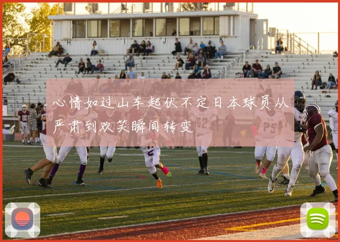 心情如过山车起伏不定日本球员从严肃到欢笑瞬间转变