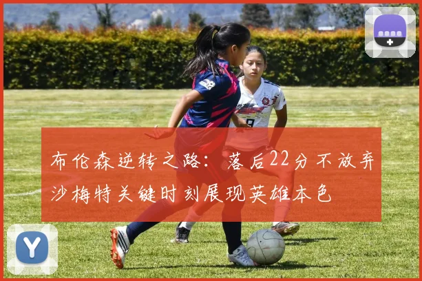 布伦森逆转之路：落后22分不放弃沙梅特关键时刻展现英雄本色