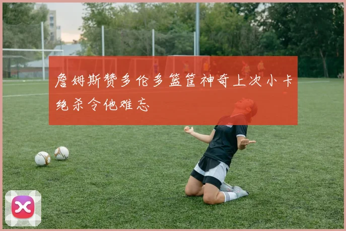 詹姆斯赞多伦多篮筐神奇上次小卡绝杀令他难忘