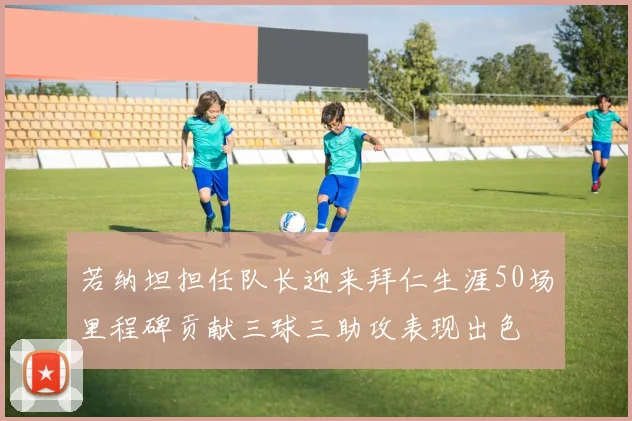 若纳坦担任队长迎来拜仁生涯50场里程碑贡献三球三助攻表现出色
