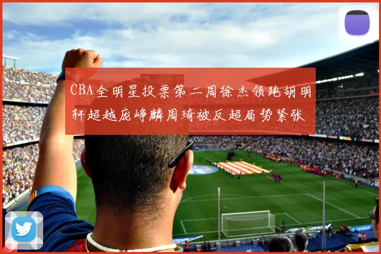 CBA全明星投票第二周徐杰领跑胡明轩超越庞峥麟周琦被反超局势紧张