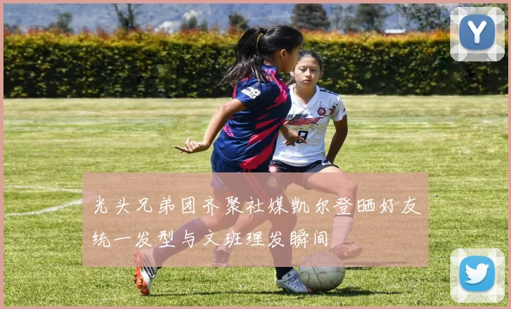 光头兄弟团齐聚社媒凯尔登晒好友统一发型与文班理发瞬间