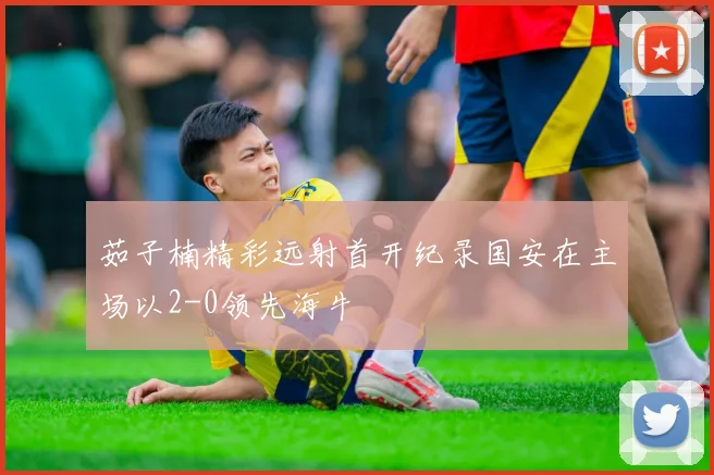茹子楠精彩远射首开纪录国安在主场以2-0领先海牛