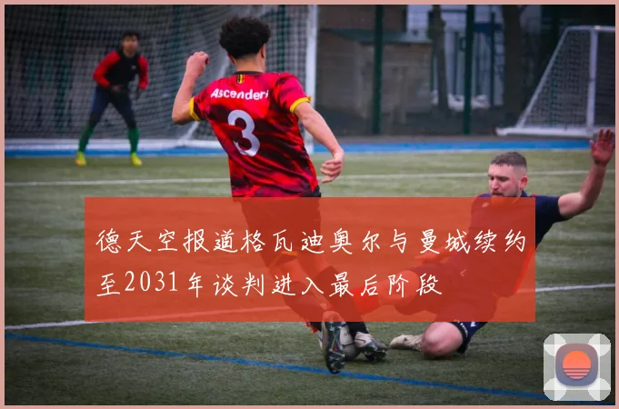 德天空报道格瓦迪奥尔与曼城续约至2031年谈判进入最后阶段