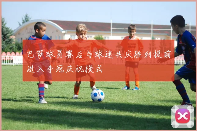 巴萨球员赛后与球迷共庆胜利提前进入夺冠庆祝模式