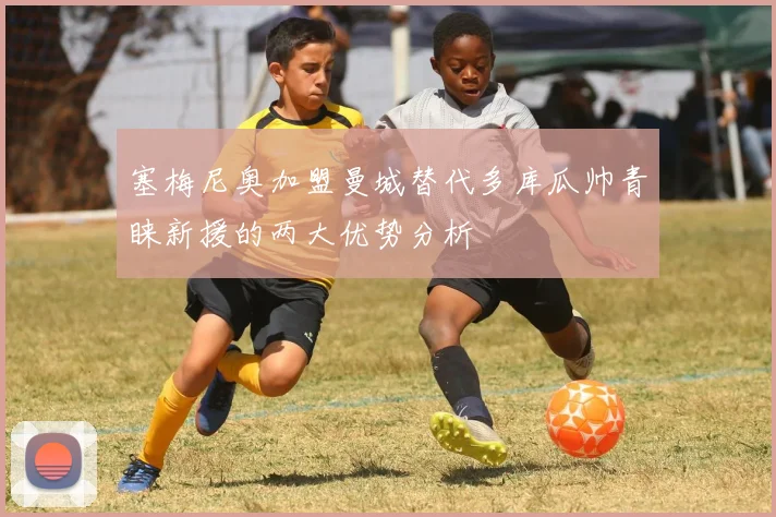 塞梅尼奥加盟曼城替代多库瓜帅青睐新援的两大优势分析