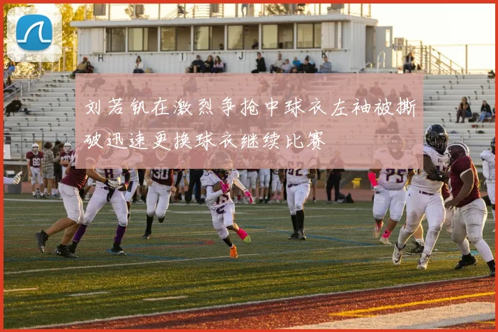 刘若钒在激烈争抢中球衣左袖被撕破迅速更换球衣继续比赛