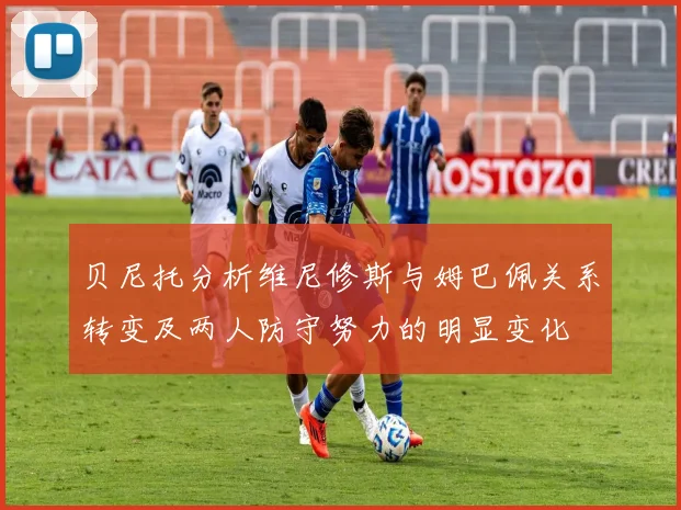 贝尼托分析维尼修斯与姆巴佩关系转变及两人防守努力的明显变化