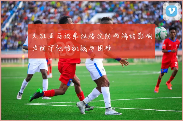 文班亚马谈弗拉格攻防两端的影响力防守他的挑战与困难